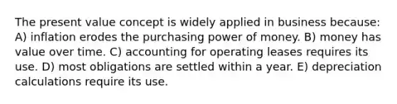 The present value concept is widely applied in business because: A) inflation erodes the purchasing power of money. B) money has value over time. C) accounting for operating leases requires its use. D) most obligations are settled within a year. E) depreciation calculations require its use.