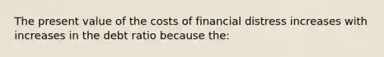 The present value of the costs of financial distress increases with increases in the debt ratio because the: