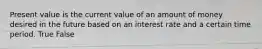 Present value is the current value of an amount of money desired in the future based on an interest rate and a certain time period. True False