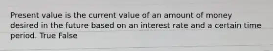 Present value is the current value of an amount of money desired in the future based on an interest rate and a certain time period. True False