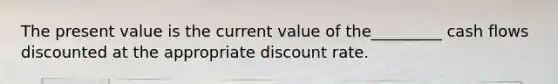 The present value is the current value of the_________ cash flows discounted at the appropriate discount rate.