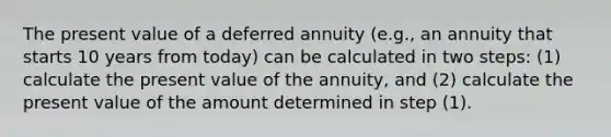 The present value of a deferred annuity (e.g., an annuity that starts 10 years from today) can be calculated in two steps: (1) calculate the present value of the annuity, and (2) calculate the present value of the amount determined in step (1).