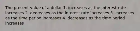 The present value of a dollar 1. increases as the interest rate increases 2. decreases as the interest rate increases 3. increases as the time period increases 4. decreases as the time period increases