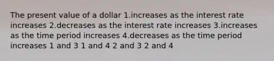 The present value of a dollar 1.increases as the interest rate increases 2.decreases as the interest rate increases 3.increases as the time period increases 4.decreases as the time period increases 1 and 3 1 and 4 2 and 3 2 and 4