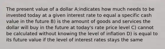 The present value of a dollar A:indicates how much needs to be invested today at a given interest rate to equal a specific cash value in the future B) is the amount of goods and services the dollar will buy in the future at today's rate price level C) cannot be calculated without knowing the level of inflation D) is equal to its future value if the level of interest rates stays the same