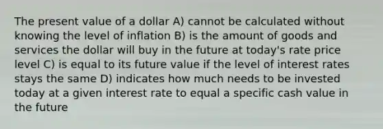 The present value of a dollar A) cannot be calculated without knowing the level of inflation B) is the amount of goods and services the dollar will buy in the future at today's rate price level C) is equal to its future value if the level of interest rates stays the same D) indicates how much needs to be invested today at a given interest rate to equal a specific cash value in the future