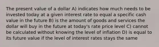 The present value of a dollar A) indicates how much needs to be invested today at a given interest rate to equal a specific cash value in the future B) is the amount of goods and services the dollar will buy in the future at today's rate price level C) cannot be calculated without knowing the level of inflation D) is equal to its future value if the level of interest rates stays the same