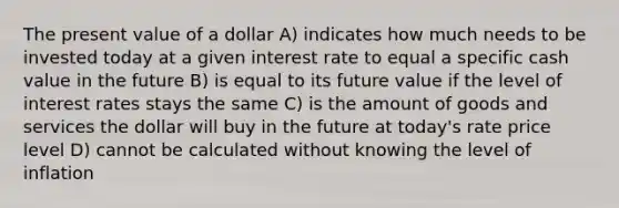 The present value of a dollar A) indicates how much needs to be invested today at a given interest rate to equal a specific cash value in the future B) is equal to its future value if the level of interest rates stays the same C) is the amount of goods and services the dollar will buy in the future at today's rate price level D) cannot be calculated without knowing the level of inflation