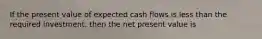 If the present value of expected cash flows is less than the required investment, then the net present value is