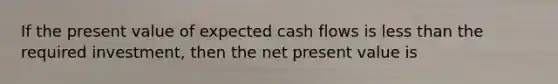 If the present value of expected cash flows is less than the required investment, then the net present value is