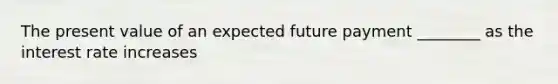 The present value of an expected future payment ________ as the interest rate increases