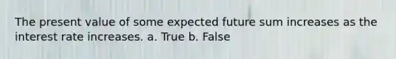 The present value of some expected future sum increases as the interest rate increases. a. True b. False