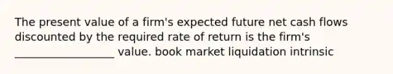 The present value of a firm's expected future net cash flows discounted by the required rate of return is the firm's __________________ value. book market liquidation intrinsic