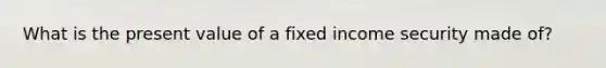 What is the present value of a fixed income security made of?