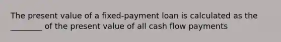 The present value of a fixed-payment loan is calculated as the​ ________ of the present value of all cash flow payments