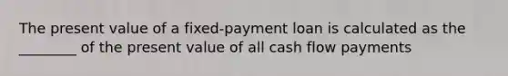 The present value of a fixed-payment loan is calculated as the ________ of the present value of all cash flow payments