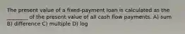 The present value of a fixed-payment loan is calculated as the ________ of the present value of all cash flow payments. A) sum B) difference C) multiple D) log