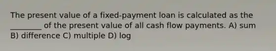 The present value of a fixed-payment loan is calculated as the ________ of the present value of all cash flow payments. A) sum B) difference C) multiple D) log