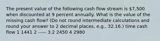 The present value of the following cash flow stream is 7,500 when discounted at 9 percent annually. What is the value of the missing cash flow? (Do not round intermediate calculations and round your answer to 2 decimal places, e.g., 32.16.) time cash flow 1 1441 2 ----- 3.2 2450 4 2980