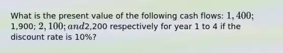 What is the present value of the following cash flows: 1,400;1,900; 2,100; and2,200 respectively for year 1 to 4 if the discount rate is 10%?