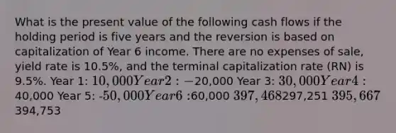 What is the present value of the following <a href='https://www.questionai.com/knowledge/kXoqoBRFeQ-cash-flow' class='anchor-knowledge'>cash flow</a>s if the holding period is five years and the reversion is based on capitalization of Year 6 income. There are no expenses of sale, yield rate is 10.5%, and the terminal capitalization rate (RN) is 9.5%. Year 1: 10,000 Year 2: -20,000 Year 3: 30,000 Year 4:40,000 Year 5: -50,000 Year 6:60,000 397,468297,251 395,667394,753