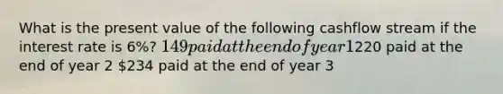 What is the present value of the following cashflow stream if the interest rate is 6%? 149 paid at the end of year 1220 paid at the end of year 2 234 paid at the end of year 3