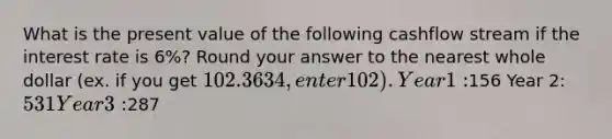 What is the present value of the following cashflow stream if the interest rate is 6%? Round your answer to the nearest whole dollar (ex. if you get 102.3634, enter 102). Year 1:156 Year 2: 531 Year 3:287