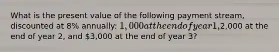 What is the present value of the following payment stream, discounted at 8% annually: 1,000 at the end of year 1,2,000 at the end of year 2, and 3,000 at the end of year 3?