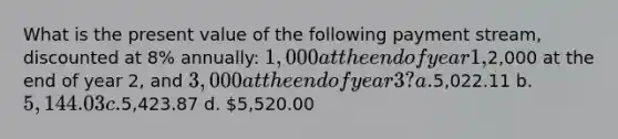 What is the present value of the following payment stream, discounted at 8% annually: 1,000 at the end of year 1,2,000 at the end of year 2, and 3,000 at the end of year 3? a.5,022.11 b. 5,144.03 c.5,423.87 d. 5,520.00