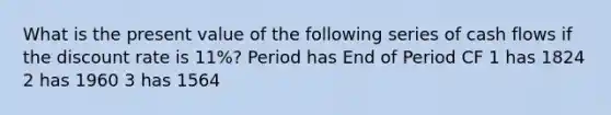 What is the present value of the following series of cash flows if the discount rate is 11%? Period has End of Period CF 1 has 1824 2 has 1960 3 has 1564