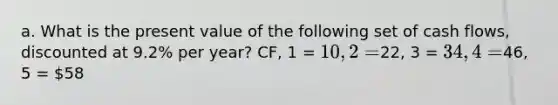 a. What is the present value of the following set of cash​ flows, discounted at 9.2% per​ year? CF, 1 = 10, 2 =22, 3 = 34, 4 =46, 5 = 58