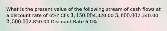 What is the present value of the following stream of cash flows at a discount rate of 6%? CFs 3,150.004,320.00 3,600.002,340.00 2,500.002,850.00 Discount Rate 6.0%