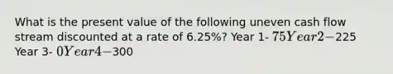 What is the present value of the following uneven cash flow stream discounted at a rate of 6.25%? Year 1- 75 Year 2-225 Year 3- 0 Year 4-300