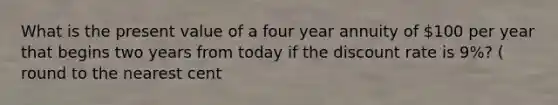 What is the present value of a four year annuity of 100 per year that begins two years from today if the discount rate is 9%? ( round to the nearest cent