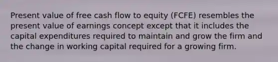 Present value of free cash flow to equity (FCFE) resembles the present value of earnings concept except that it includes the capital expenditures required to maintain and grow the firm and the change in working capital required for a growing firm.