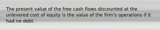 The present value of the free cash flows discounted at the unlevered cost of equity is the value of the firm's operations if it had no debt.