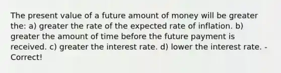 The present value of a future amount of money will be greater the: a) greater the rate of the expected rate of inflation. b) greater the amount of time before the future payment is received. c) greater the interest rate. d) lower the interest rate. - Correct!