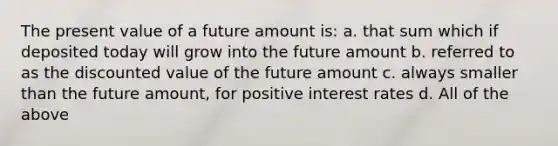 The present value of a future amount is: a. that sum which if deposited today will grow into the future amount b. referred to as the discounted value of the future amount c. always smaller than the future amount, for positive interest rates d. All of the above