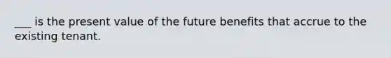 ___ is the present value of the future benefits that accrue to the existing tenant.