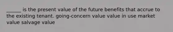 ______ is the present value of the future benefits that accrue to the existing tenant. going-concern value value in use market value salvage value