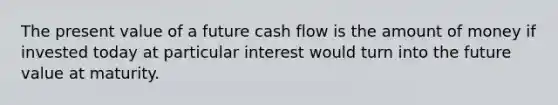 The present value of a future cash flow is the amount of money if invested today at particular interest would turn into the future value at maturity.