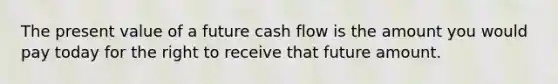 The present value of a future cash flow is the amount you would pay today for the right to receive that future amount.