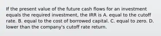 If the present value of the future cash flows for an investment equals the required investment, the IRR is A. equal to the cutoff rate. B. equal to the cost of borrowed capital. C. equal to zero. D. lower than the company's cutoff rate return.