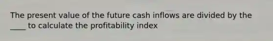 The present value of the future cash inflows are divided by the ____ to calculate the profitability index