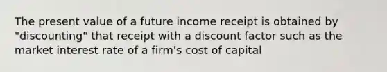 The present value of a future income receipt is obtained by "discounting" that receipt with a discount factor such as the market interest rate of a firm's cost of capital