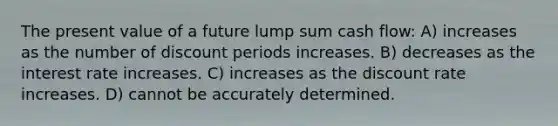 The present value of a future lump sum cash flow: A) increases as the number of discount periods increases. B) decreases as the interest rate increases. C) increases as the discount rate increases. D) cannot be accurately determined.