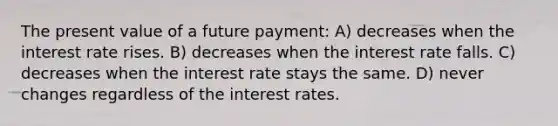 The present value of a future payment: A) decreases when the interest rate rises. B) decreases when the interest rate falls. C) decreases when the interest rate stays the same. D) never changes regardless of the interest rates.