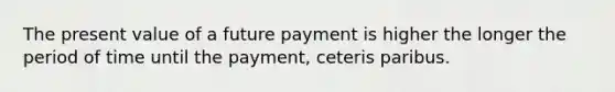 The present value of a future payment is higher the longer the period of time until the payment, ceteris paribus.