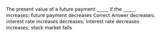 The present value of a future payment _____ if the _____. increases; future payment decreases Correct Answer decreases; interest rate increases decreases; interest rate decreases increases; stock market falls