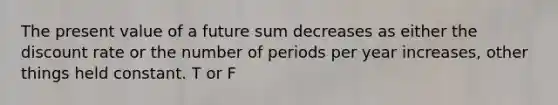 The present value of a future sum decreases as either the discount rate or the number of periods per year increases, other things held constant. T or F